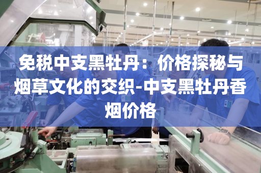 免税中支黑牡丹：价格探秘与烟草文化的交织-中支黑牡丹香烟价格