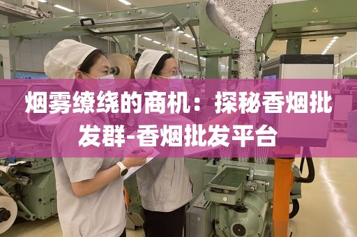 烟雾缭绕的商机：探秘香烟批发群-香烟批发平台