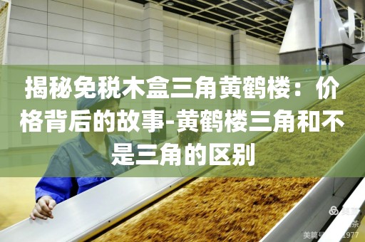 揭秘免税木盒三角黄鹤楼：价格背后的故事-黄鹤楼三角和不是三角的区别