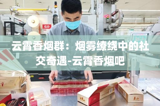 云霄香烟群：烟雾缭绕中的社交奇遇-云霄香烟吧
