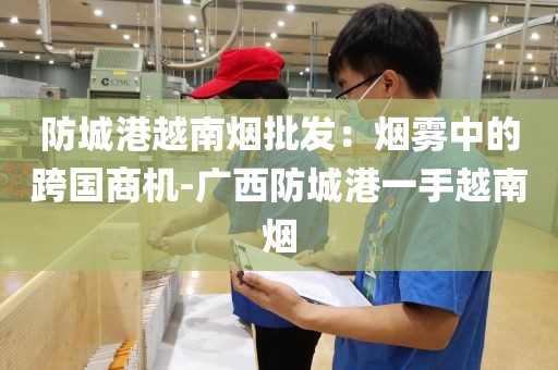防城港越南烟批发：烟雾中的跨国商机-广西防城港一手越南烟