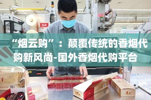 “烟云购”：颠覆传统的香烟代购新风尚-国外香烟代购平台