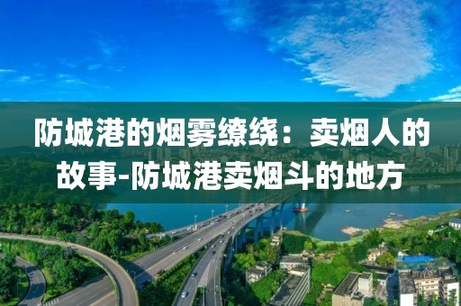 防城港的烟雾缭绕：卖烟人的故事-防城港卖烟斗的地方