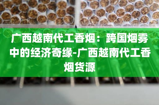 广西越南代工香烟：跨国烟雾中的经济奇缘-广西越南代工香烟货源