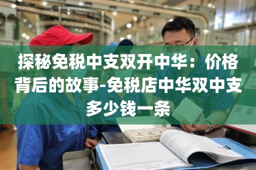 探秘免税中支双开中华：价格背后的故事-免税店中华双中支多少钱一条