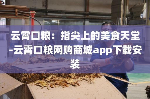 云霄口粮：指尖上的美食天堂-云霄口粮网购商城app下载安装