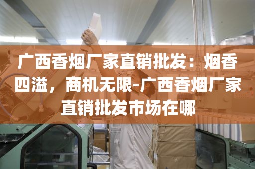 广西香烟厂家直销批发：烟香四溢，商机无限-广西香烟厂家直销批发市场在哪