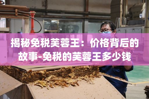 揭秘免税芙蓉王：价格背后的故事-免税的芙蓉王多少钱