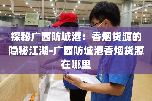 探秘广西防城港：香烟货源的隐秘江湖-广西防城港香烟货源在哪里