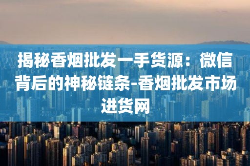揭秘香烟批发一手货源：微信背后的神秘链条-香烟批发市场进货网