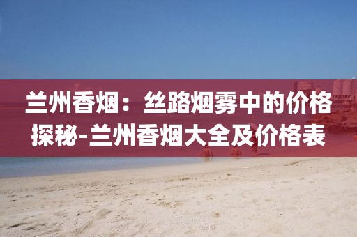 兰州香烟：丝路烟雾中的价格探秘-兰州香烟大全及价格表