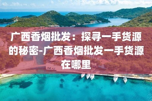 广西香烟批发：探寻一手货源的秘密-广西香烟批发一手货源在哪里