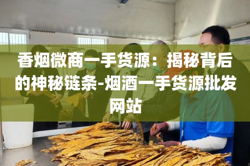 香烟微商一手货源：揭秘背后的神秘链条-烟酒一手货源批发网站